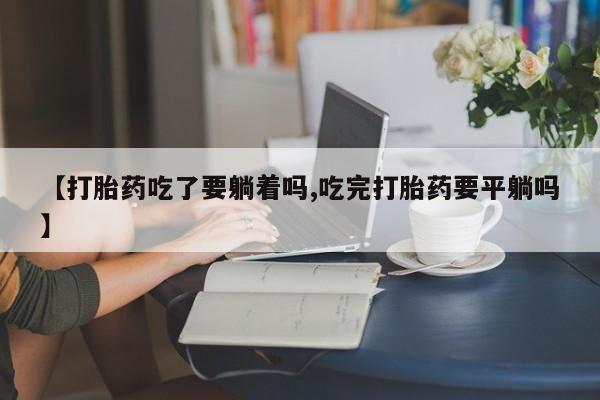 米非司酮片在线下单药店【打胎药吃了要躺着吗,吃完打胎药要平躺吗】