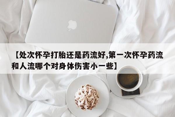 米非司酮片在线下单药店【处次怀孕打胎还是药流好,第一次怀孕药流和人流哪个对身体伤害小一些】