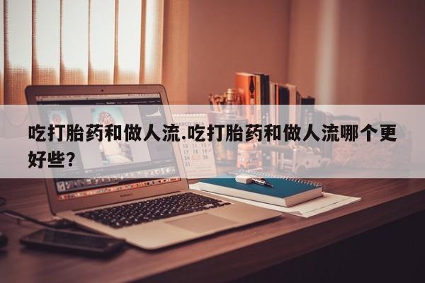 米非司酮片在线下单药店吃打胎药和做人流.吃打胎药和做人流哪个更好些？