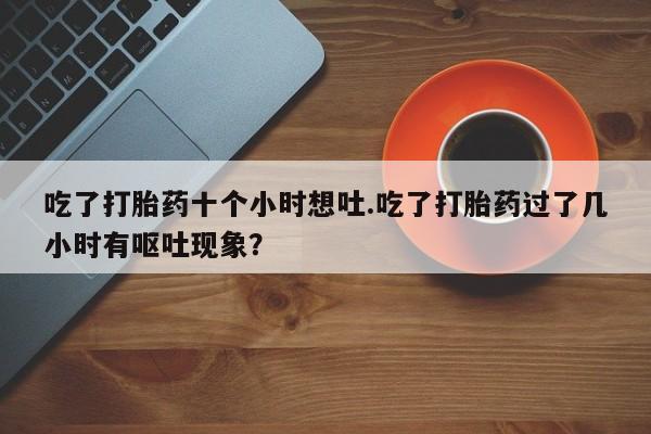 米非司酮片在线下单药店吃了打胎药十个小时想吐.吃了打胎药过了几小时有呕吐现象？