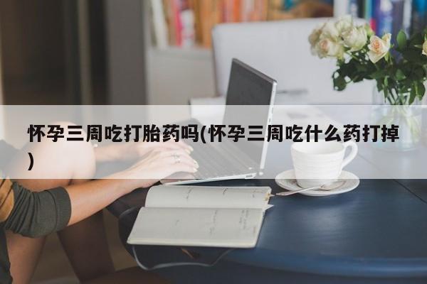 米非司酮片在线下单药店怀孕三周吃打胎药吗(怀孕三周吃什么药打掉)