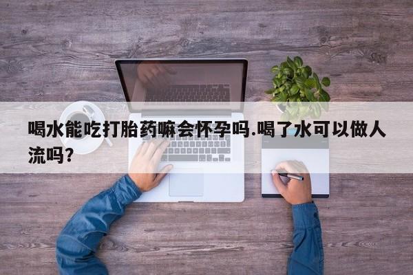 米非司酮片在线下单药店喝水能吃打胎药嘛会怀孕吗.喝了水可以做人流吗？
