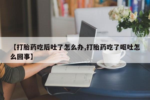米非司酮片在线下单药店【打胎药吃后吐了怎么办,打胎药吃了呕吐怎么回事】