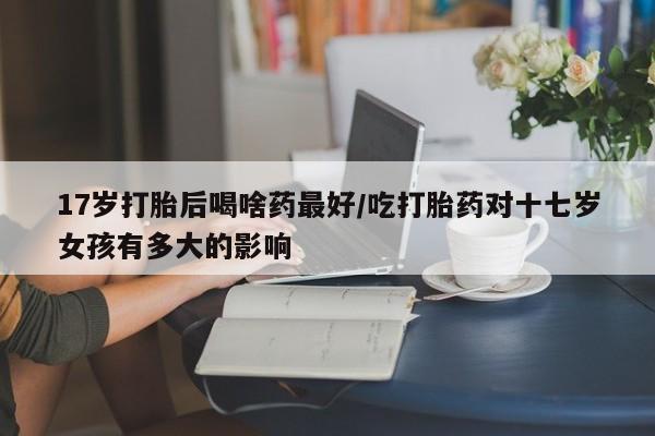 米非司酮片在线下单药店17岁打胎后喝啥药最好/吃打胎药对十七岁女孩有多大的影响