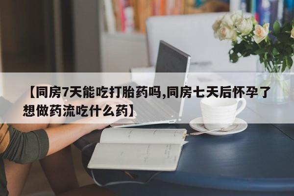 米非司酮片在线下单药店【同房7天能吃打胎药吗,同房七天后怀孕了想做药流吃什么药】
