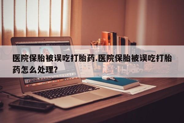 米非司酮片在线下单药店医院保胎被误吃打胎药.医院保胎被误吃打胎药怎么处理？