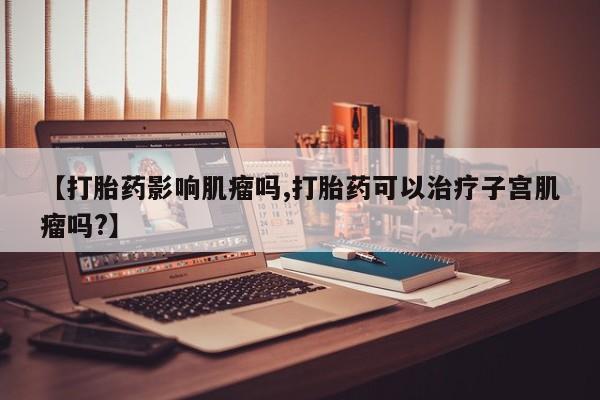 米非司酮片在线下单药店【打胎药影响肌瘤吗,打胎药可以治疗子宫肌瘤吗?】