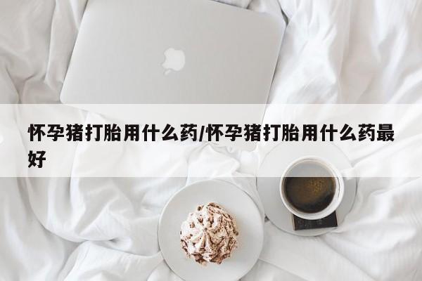 米非司酮片在线下单药店怀孕猪打胎用什么药/怀孕猪打胎用什么药最好