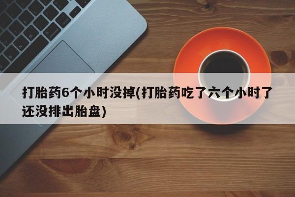 米非司酮片在线下单药店打胎药6个小时没掉(打胎药吃了六个小时了还没排出胎盘)