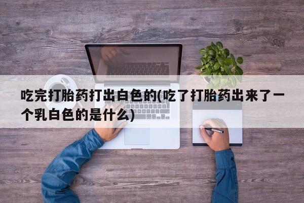 米非司酮片在线下单药店吃完打胎药打出白色的(吃了打胎药出来了一个乳白色的是什么)
