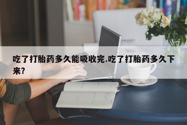 米非司酮片在线下单药店吃了打胎药多久能吸收完.吃了打胎药多久下来？